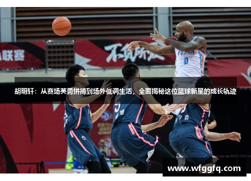 胡明轩：从赛场英勇拼搏到场外低调生活，全面揭秘这位篮球新星的成长轨迹