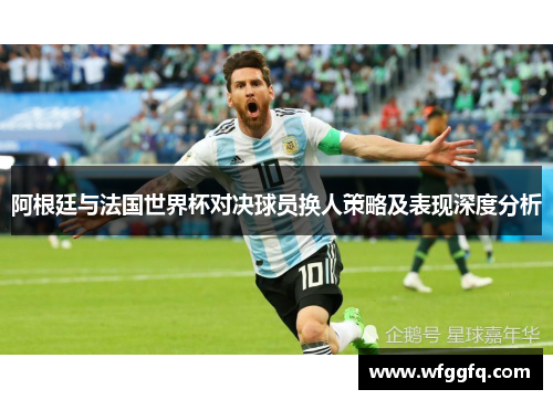 阿根廷与法国世界杯对决球员换人策略及表现深度分析