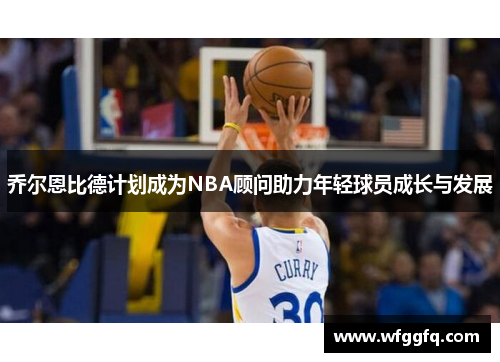 乔尔恩比德计划成为NBA顾问助力年轻球员成长与发展