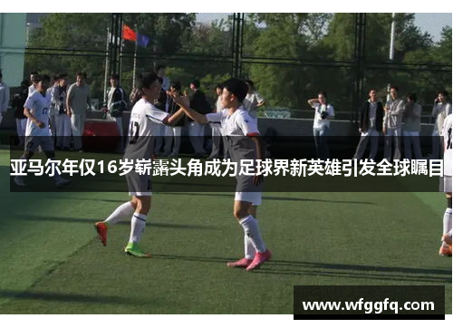 亚马尔年仅16岁崭露头角成为足球界新英雄引发全球瞩目