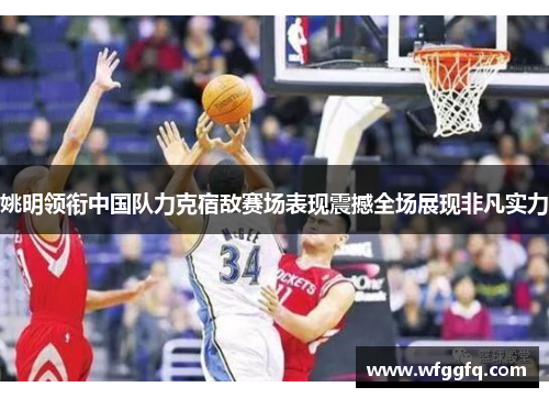 姚明领衔中国队力克宿敌赛场表现震撼全场展现非凡实力