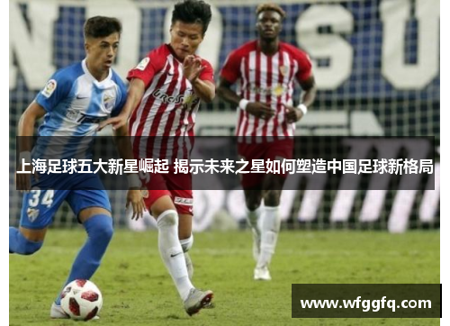 上海足球五大新星崛起 揭示未来之星如何塑造中国足球新格局