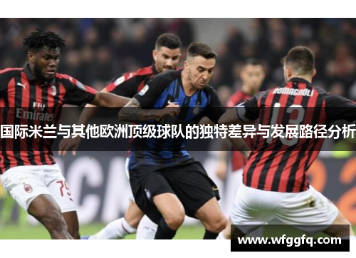 国际米兰与其他欧洲顶级球队的独特差异与发展路径分析