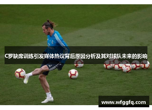 C罗缺席训练引发媒体热议背后原因分析及其对球队未来的影响