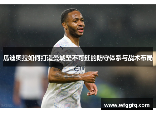 瓜迪奥拉如何打造曼城坚不可摧的防守体系与战术布局