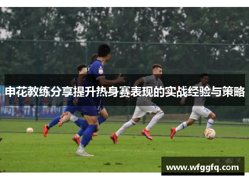 申花教练分享提升热身赛表现的实战经验与策略