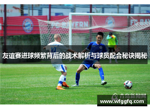 友谊赛进球频繁背后的战术解析与球员配合秘诀揭秘