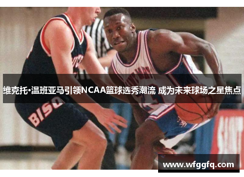 维克托·温班亚马引领NCAA篮球选秀潮流 成为未来球场之星焦点