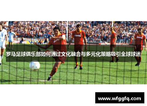 罗马足球俱乐部如何通过文化融合与多元化策略吸引全球球迷