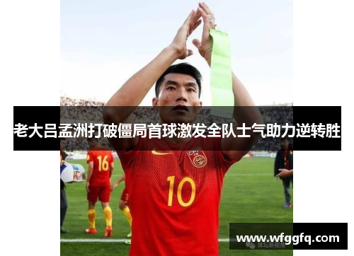 老大吕孟洲打破僵局首球激发全队士气助力逆转胜