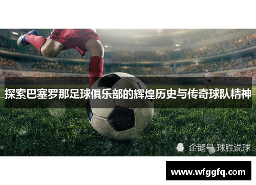 探索巴塞罗那足球俱乐部的辉煌历史与传奇球队精神