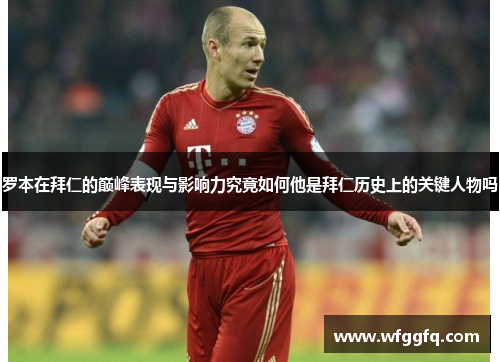 罗本在拜仁的巅峰表现与影响力究竟如何他是拜仁历史上的关键人物吗 罗本在拜仁的巅峰表现与影响力究竟如何他是拜仁历史上的关键人物吗